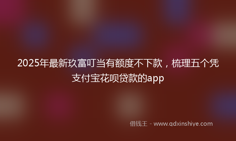 2025年最新玖富叮当有额度不下款，梳理五个凭支付宝花呗贷款的app
