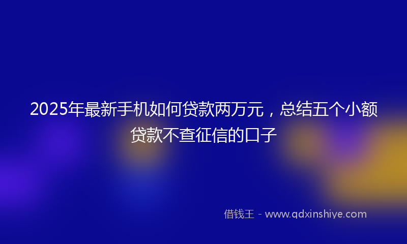 2025年最新手机如何贷款两万元，总结五个小额贷款不查征信的口子