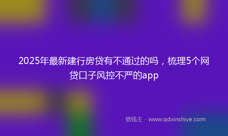 2025年最新建行房贷有不通过的吗，梳理5个网贷口子风控不严的app