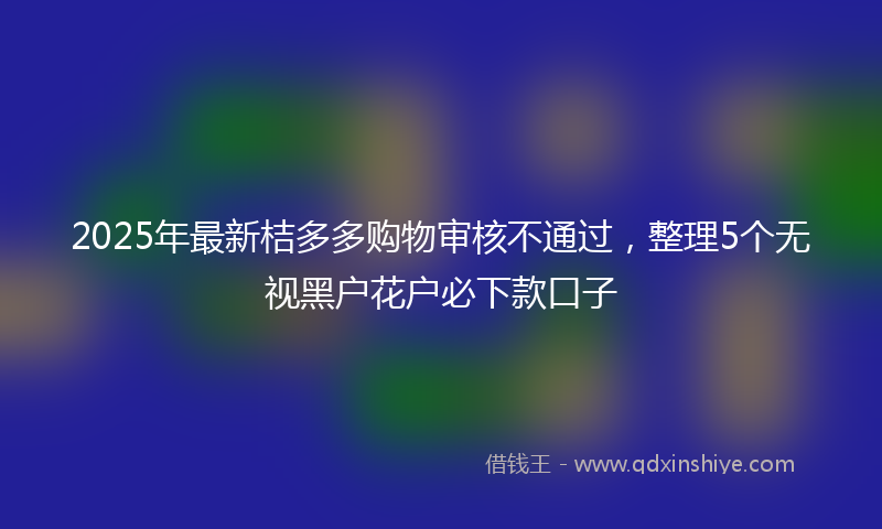 2025年最新桔多多购物审核不通过，整理5个无视黑户花户必下款口子