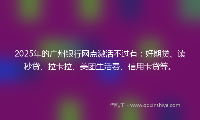 2025年的广州银行网点激活不过有：好期贷、读秒贷、拉卡拉、美团生活费、信用卡贷等。