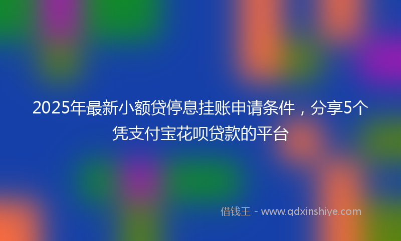 2025年最新小额贷停息挂账申请条件，分享5个凭支付宝花呗贷款的平台