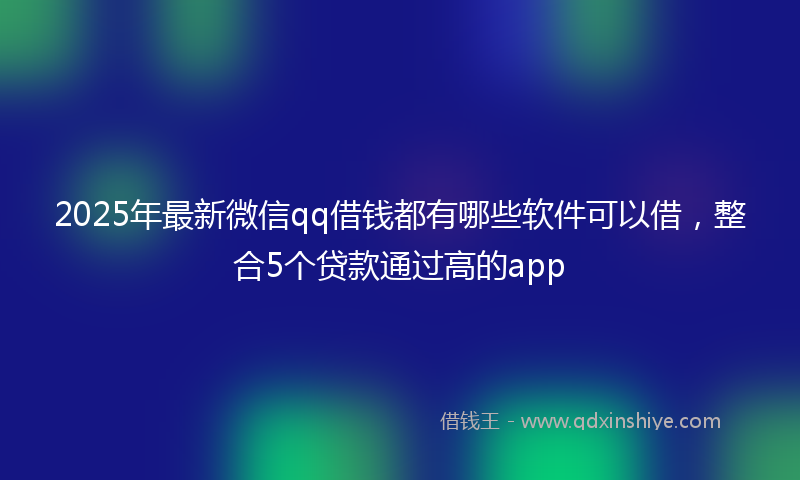 2025年最新微信qq借钱都有哪些软件可以借，整合5个贷款通过高的app