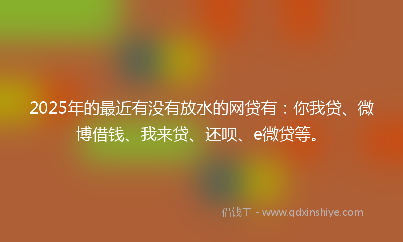2025年的最近有没有放水的网贷有：你我贷、微博借钱、我来贷、还呗、e微贷等。