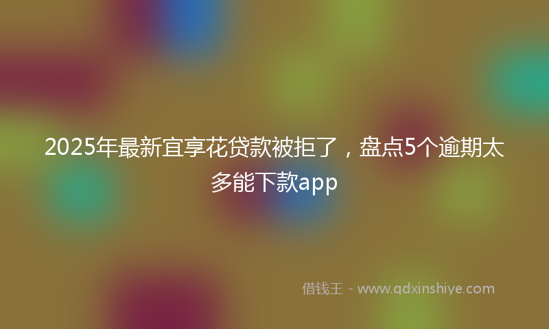 2025年最新宜享花贷款被拒了，盘点5个逾期太多能下款app