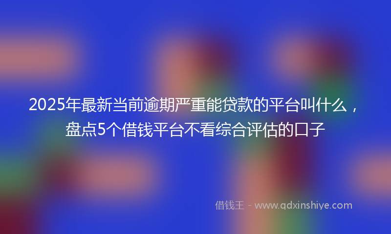 2025年最新当前逾期严重能贷款的平台叫什么，盘点5个借钱平台不看综合评估的口子