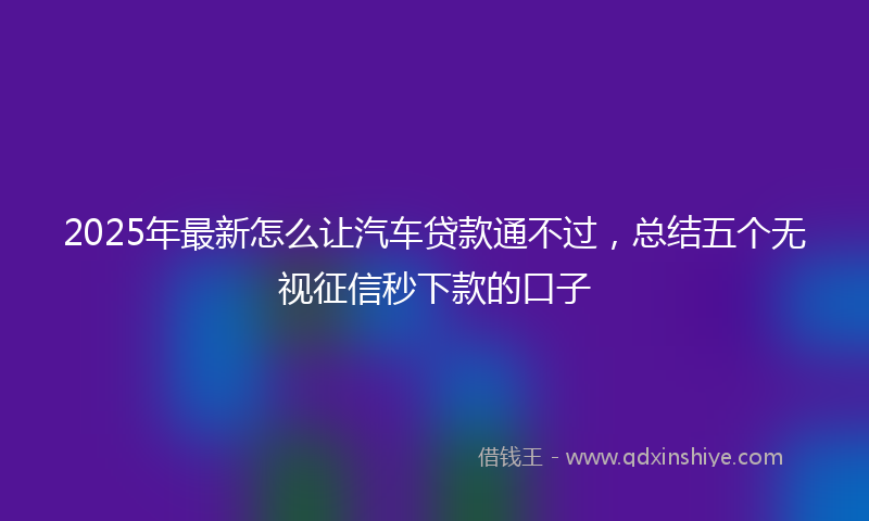 2025年最新怎么让汽车贷款通不过，总结五个无视征信秒下款的口子