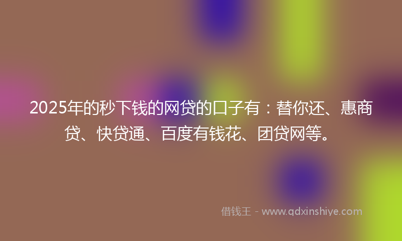2025年的秒下钱的网贷的口子有：替你还、惠商贷、快贷通、百度有钱花、团贷网等。