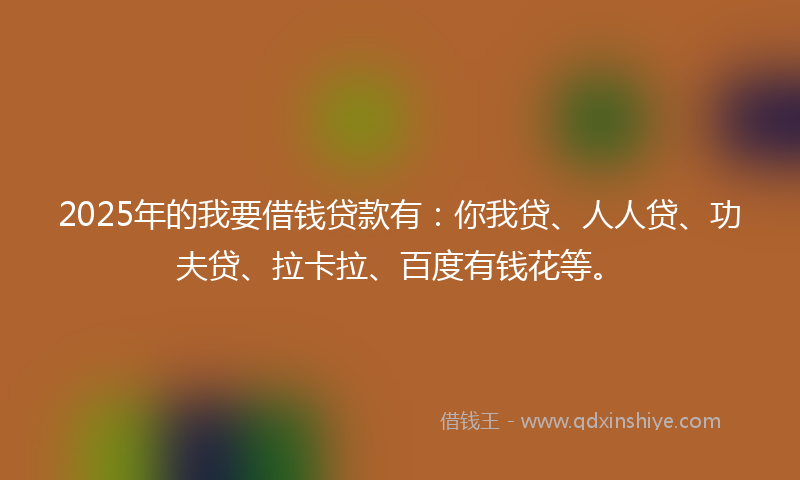 2025年的我要借钱贷款有：你我贷、人人贷、功夫贷、拉卡拉、百度有钱花等。