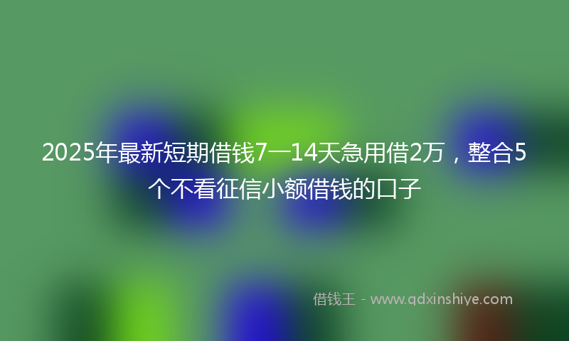 2025年最新短期借钱7一14天急用借2万，整合5个不看征信小额借钱的口子