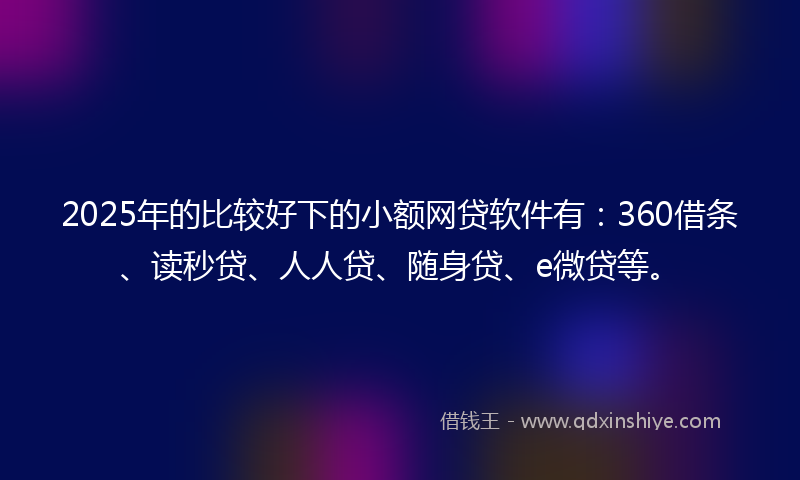 2025年的比较好下的小额网贷软件有：360借条、读秒贷、人人贷、随身贷、e微贷等。