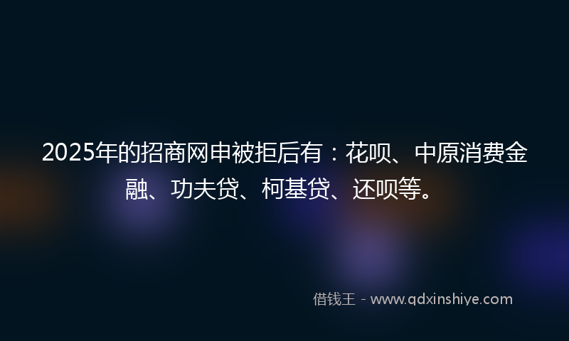 2025年的招商网申被拒后有：花呗、中原消费金融、功夫贷、柯基贷、还呗等。