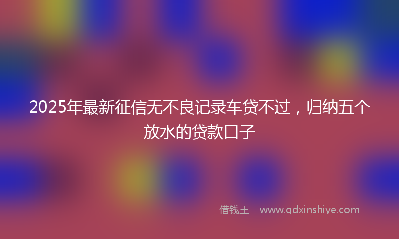 2025年最新征信无不良记录车贷不过，归纳五个放水的贷款口子