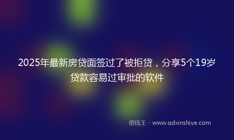 2025年最新房贷面签过了被拒贷，分享5个19岁贷款容易过审批的软件