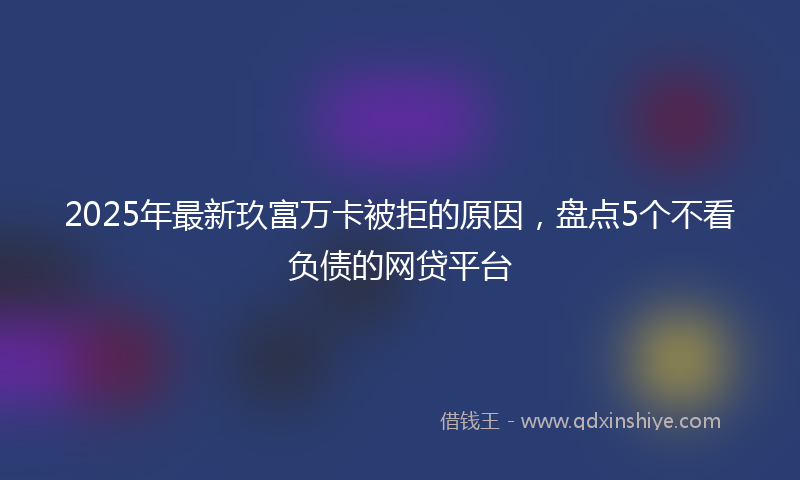 2025年最新玖富万卡被拒的原因，盘点5个不看负债的网贷平台