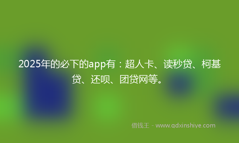 2025年的必下的app有：超人卡、读秒贷、柯基贷、还呗、团贷网等。