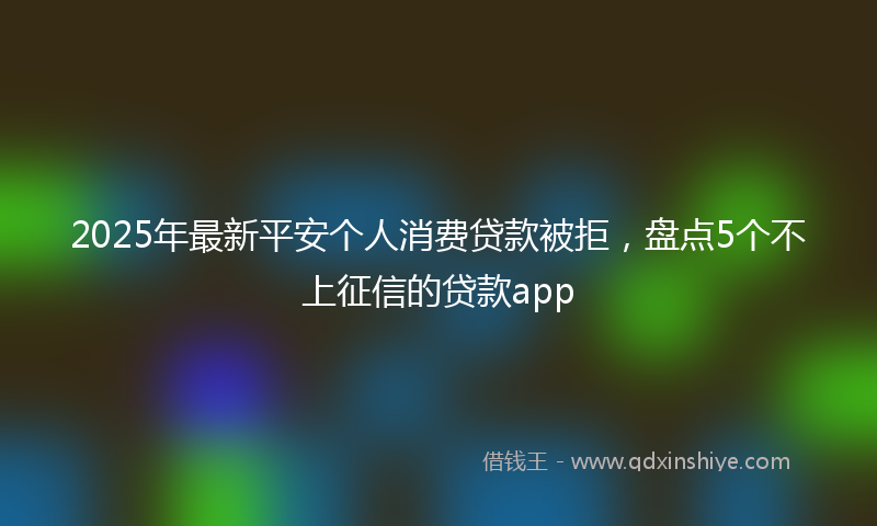 2025年最新平安个人消费贷款被拒，盘点5个不上征信的贷款app