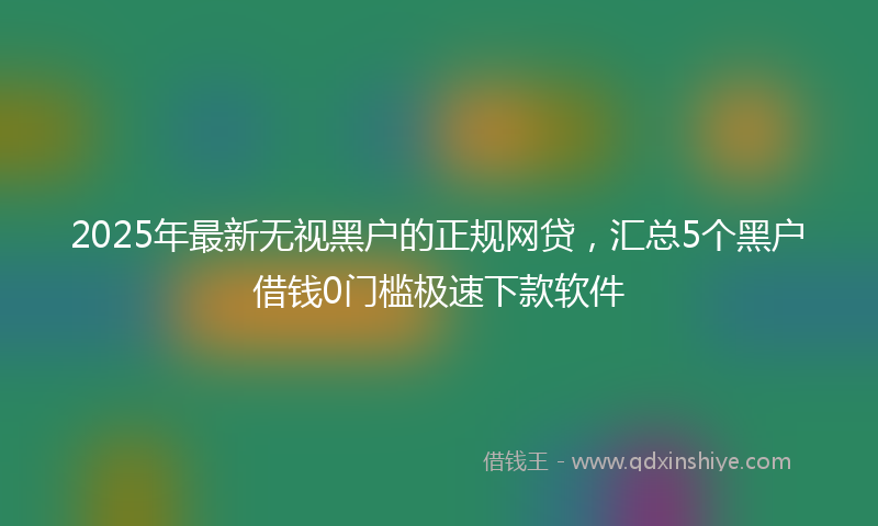 2025年最新无视黑户的正规网贷，汇总5个黑户借钱0门槛极速下款软件