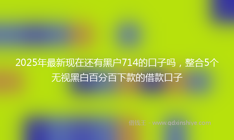 2025年最新现在还有黑户714的口子吗，整合5个无视黑白百分百下款的借款口子