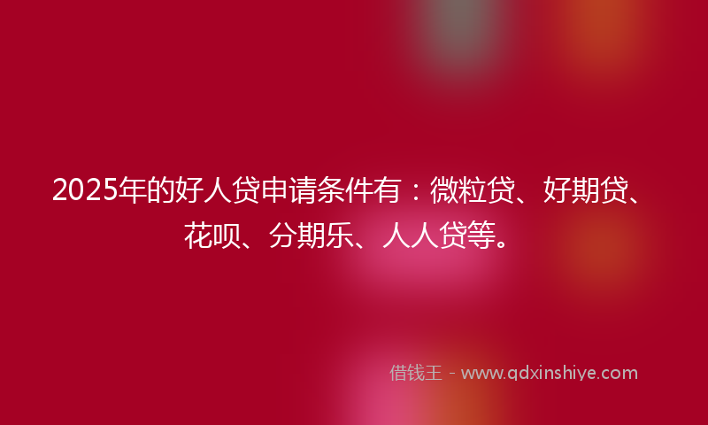2025年的好人贷申请条件有：微粒贷、好期贷、花呗、分期乐、人人贷等。