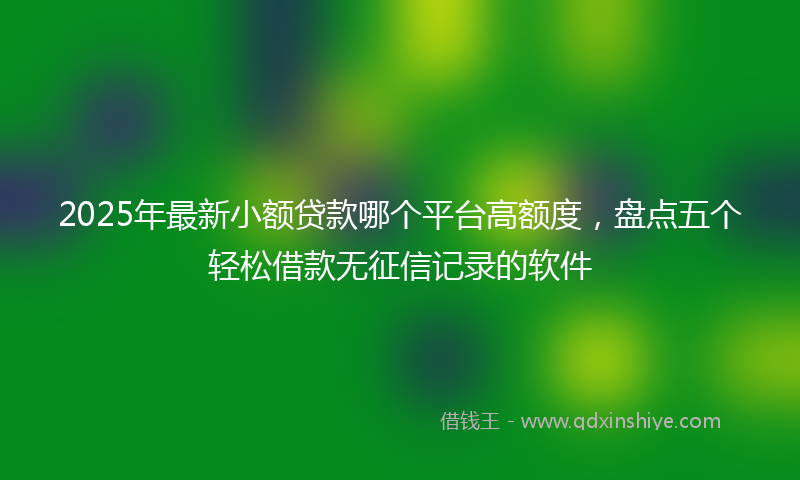 2025年最新小额贷款哪个平台高额度，盘点五个轻松借款无征信记录的软件