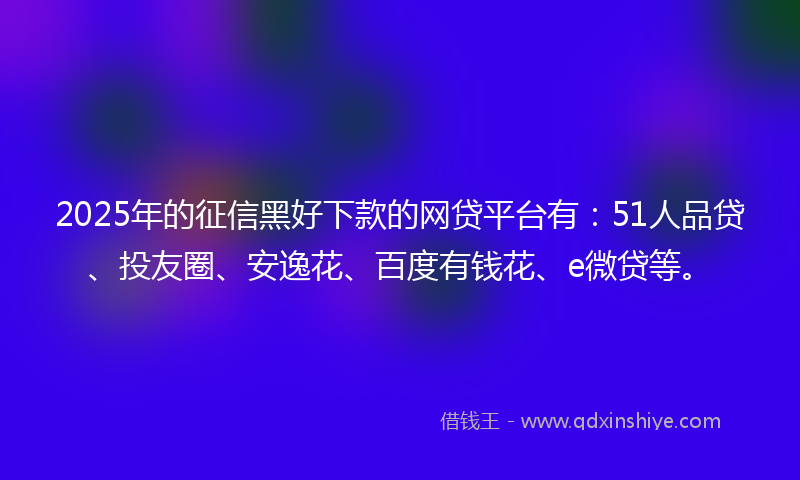 2025年的征信黑好下款的网贷平台有：51人品贷、投友圈、安逸花、百度有钱花、e微贷等。