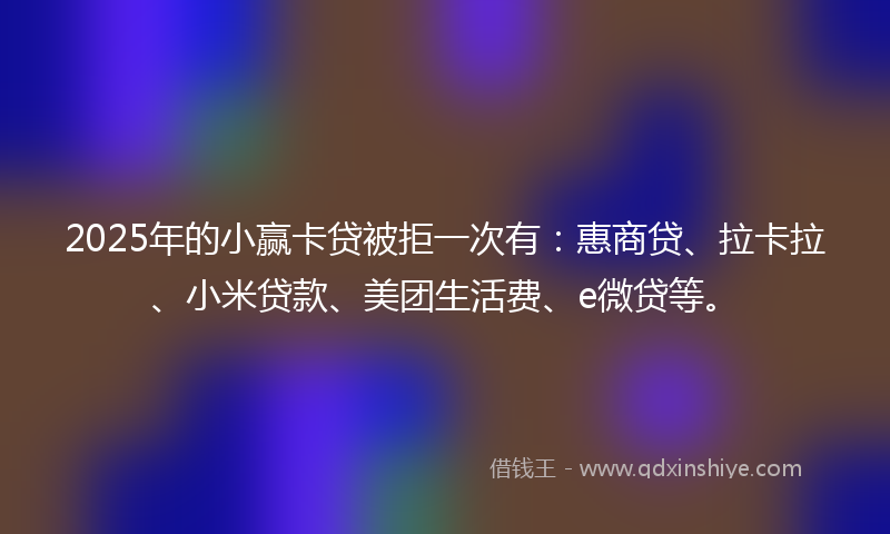 2025年的小赢卡贷被拒一次有：惠商贷、拉卡拉、小米贷款、美团生活费、e微贷等。