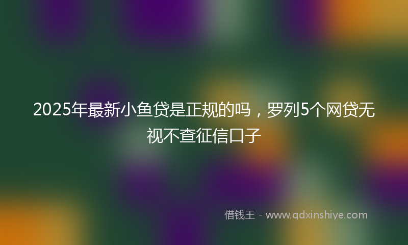 2025年最新小鱼贷是正规的吗，罗列5个网贷无视不查征信口子