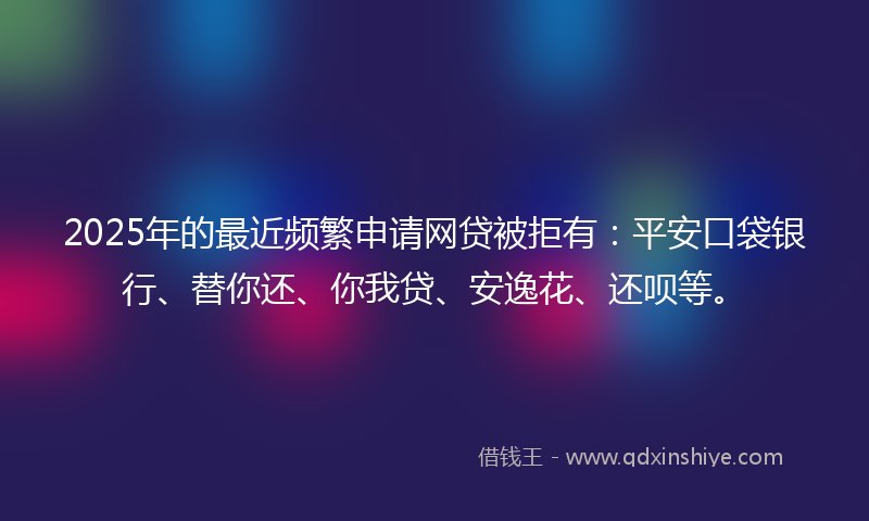 2025年的最近频繁申请网贷被拒有：平安口袋银行、替你还、你我贷、安逸花、还呗等。