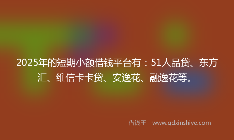 2025年的短期小额借钱平台有：51人品贷、东方汇、维信卡卡贷、安逸花、融逸花等。