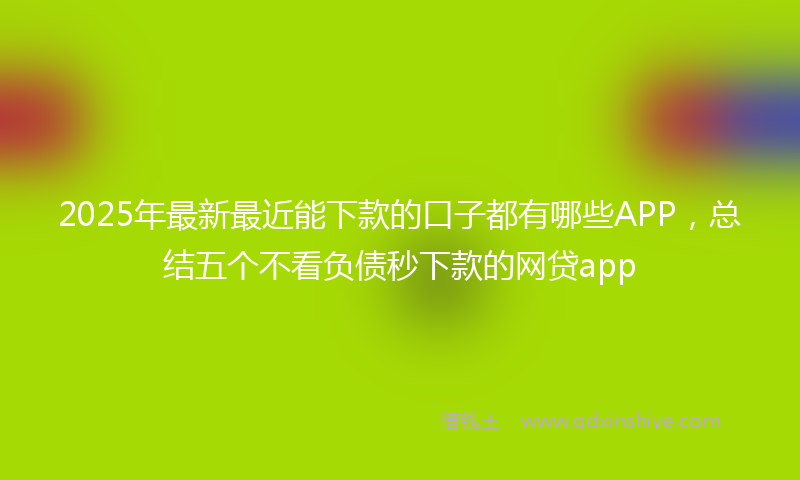 2025年最新最近能下款的口子都有哪些APP，总结五个不看负债秒下款的网贷app