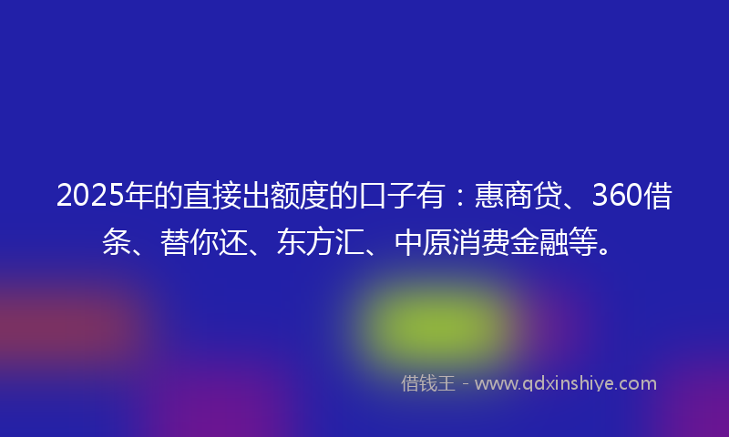 2025年的直接出额度的口子有：惠商贷、360借条、替你还、东方汇、中原消费金融等。
