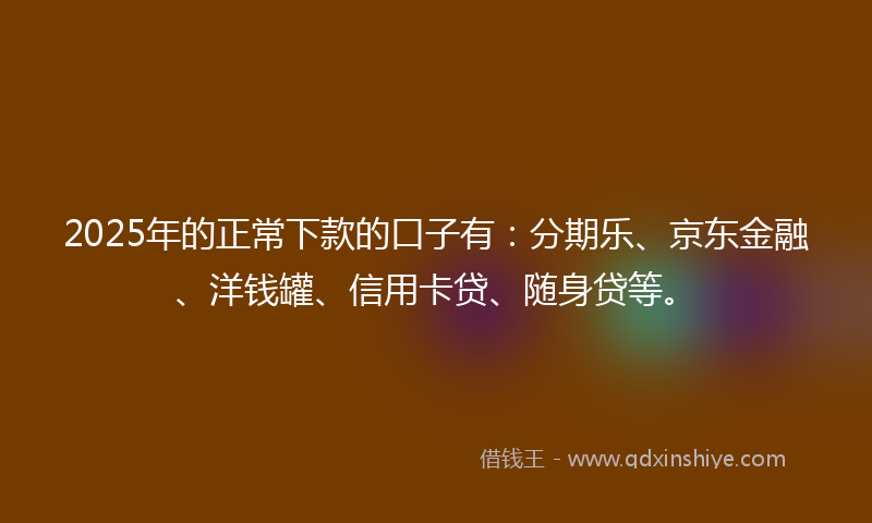 2025年的正常下款的口子有：分期乐、京东金融、洋钱罐、信用卡贷、随身贷等。