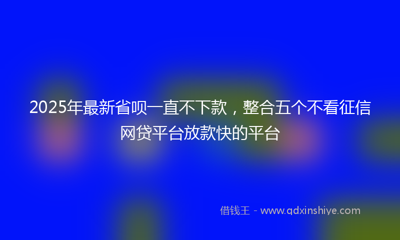 2025年最新省呗一直不下款，整合五个不看征信网贷平台放款快的平台