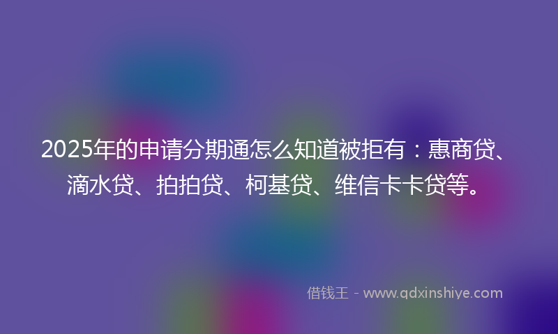 2025年的申请分期通怎么知道被拒有：惠商贷、滴水贷、拍拍贷、柯基贷、维信卡卡贷等。