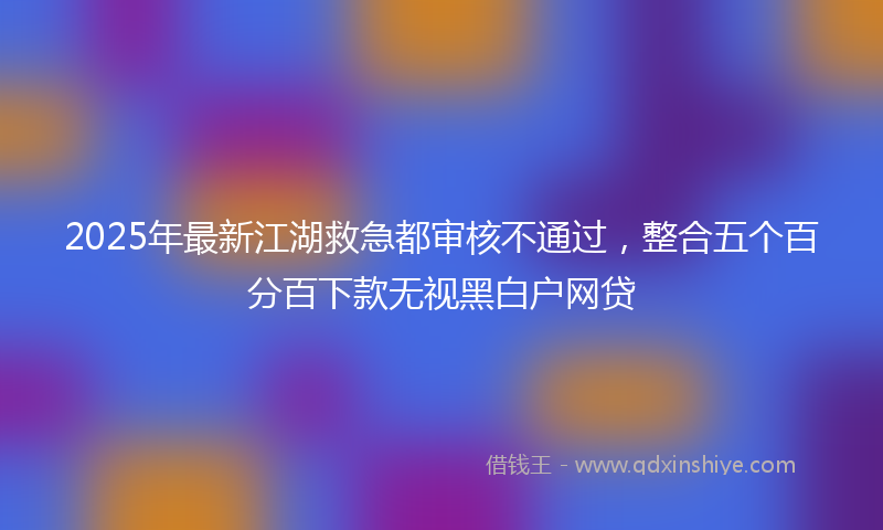 2025年最新江湖救急都审核不通过，整合五个百分百下款无视黑白户网贷