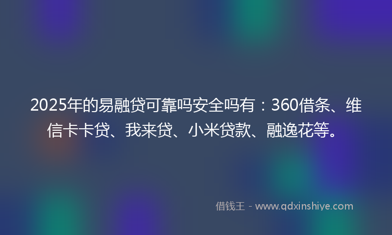 2025年的易融贷可靠吗安全吗有：360借条、维信卡卡贷、我来贷、小米贷款、融逸花等。