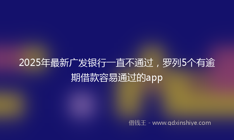 2025年最新广发银行一直不通过，罗列5个有逾期借款容易通过的app