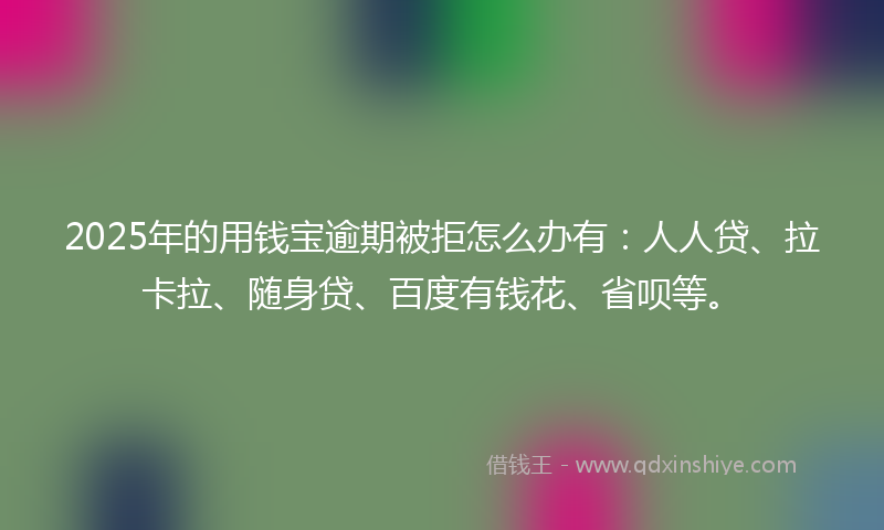 2025年的用钱宝逾期被拒怎么办有：人人贷、拉卡拉、随身贷、百度有钱花、省呗等。