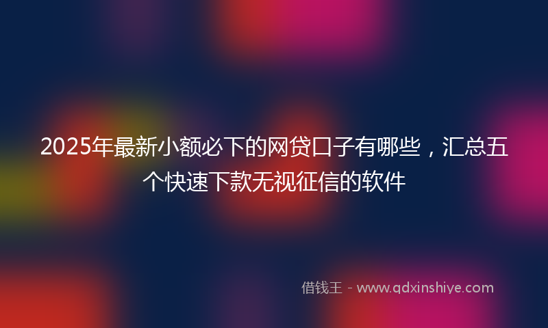 2025年最新小额必下的网贷口子有哪些，汇总五个快速下款无视征信的软件