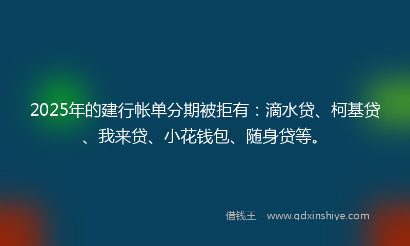 2025年的建行帐单分期被拒有：滴水贷、柯基贷、我来贷、小花钱包、随身贷等。