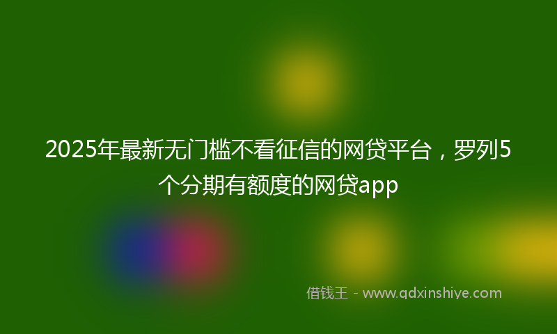 2025年最新无门槛不看征信的网贷平台，罗列5个分期有额度的网贷app