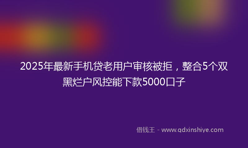 2025年最新手机贷老用户审核被拒，整合5个双黑烂户风控能下款5000口子