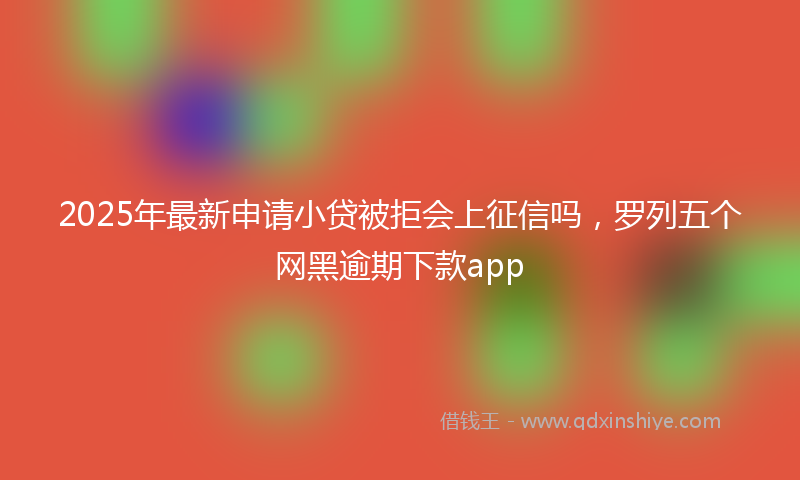 2025年最新申请小贷被拒会上征信吗，罗列五个网黑逾期下款app