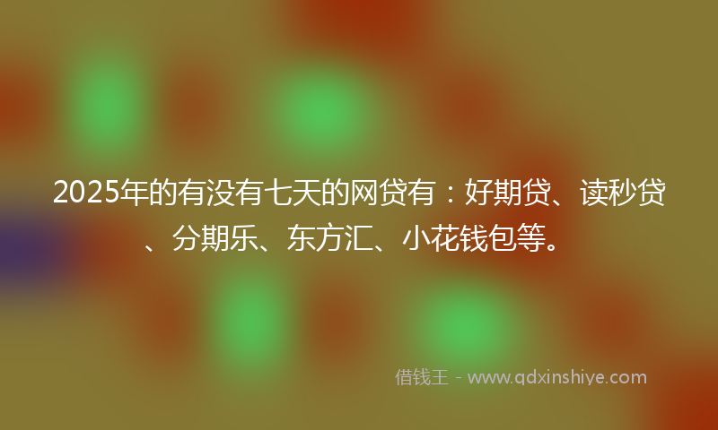 2025年的有没有七天的网贷有：好期贷、读秒贷、分期乐、东方汇、小花钱包等。