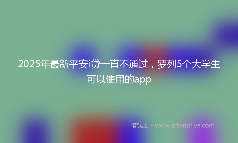 2025年最新平安i贷一直不通过，罗列5个大学生可以使用的app