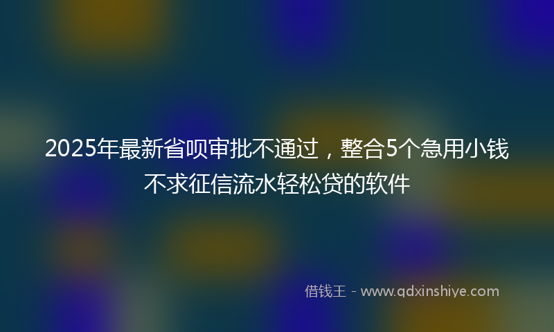 2025年最新省呗审批不通过，整合5个急用小钱不求征信流水轻松贷的软件