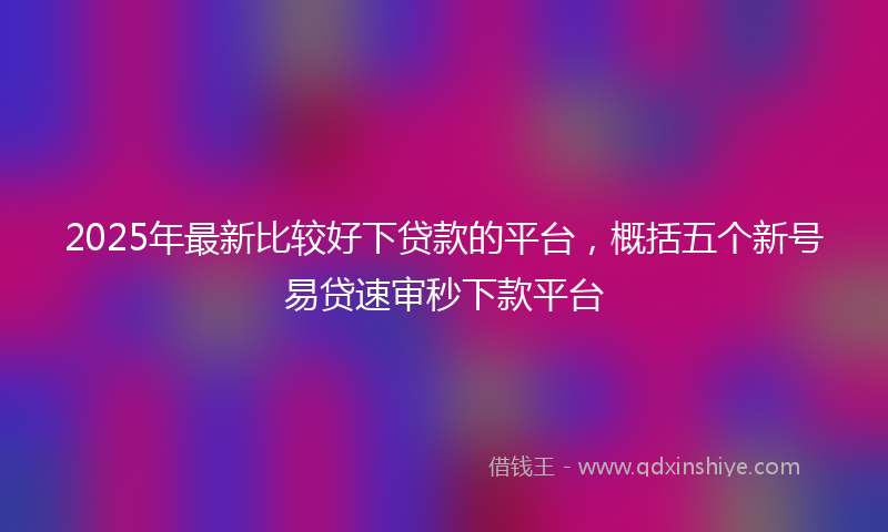 2025年最新比较好下贷款的平台，概括五个新号易贷速审秒下款平台