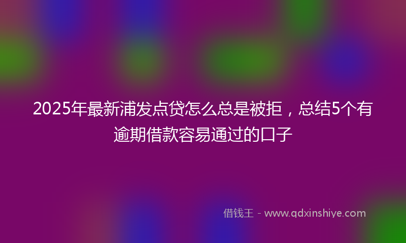 2025年最新浦发点贷怎么总是被拒，总结5个有逾期借款容易通过的口子