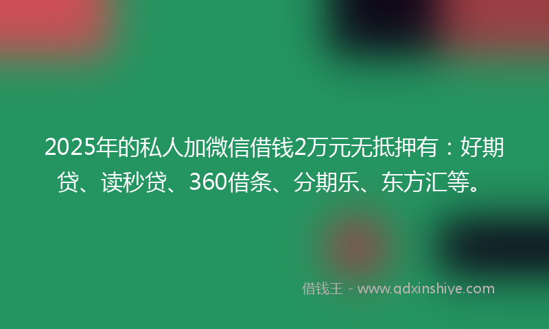 2025年的私人加微信借钱2万元无抵押有：好期贷、读秒贷、360借条、分期乐、东方汇等。